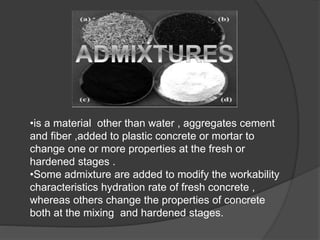 •is a material other than water , aggregates cement
and fiber ,added to plastic concrete or mortar to
change one or more properties at the fresh or
hardened stages .
•Some admixture are added to modify the workability
characteristics hydration rate of fresh concrete ,
whereas others change the properties of concrete
both at the mixing and hardened stages.
 