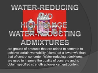 are groups of products that are added to concrete to
achieve certain workability (slump) at a lower w/c than
that of control concrete . Water-reducing admixtures
are used to improve the quality of concrete and to
obtain specified strength at lower cement content.
 