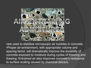 •are used to stabilize microscopic air bubbles in concrete.
•Proper air-entrainment, with appropriate volume and
spacing factor, will dramatically improve the durability of
concrete exposed to moisture during cycles of freezing and
thawing. Entrained air also improves concrete’s resistance
to surface scaling caused by chemical deicers.
 