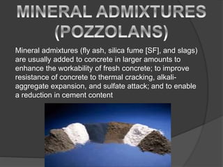 Mineral admixtures (fly ash, silica fume [SF], and slags)
are usually added to concrete in larger amounts to
enhance the workability of fresh concrete; to improve
resistance of concrete to thermal cracking, alkali-
aggregate expansion, and sulfate attack; and to enable
a reduction in cement content
 