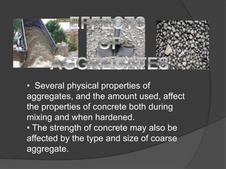 • Several physical properties of
aggregates, and the amount used, affect
the properties of concrete both during
mixing and when hardened.
• The strength of concrete may also be
affected by the type and size of coarse
aggregate.
 