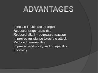 •Increase in ultimate strength
•Reduced temperature rise
•Reduced alkali – aggregate reaction
•Improved resistance to sulfate attack
•Reduced permeability
•Improved workability and pumpability
•Economy
 