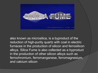 also known as microsilica, is a byproduct of the
reduction of high-purity quartz with coal in electric
furnaces in the production of silicon and ferrosilicon
alloys. Silica Fume is also collected as a byproduct
in the production of other silicon alloys such as
ferrochromium, ferromanganese, ferromagnesium,
and calcium silicon
 