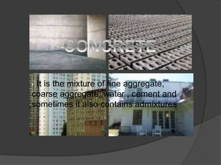 • It is the mixture of fine aggregate,
coarse aggregate, water , cement and
sometimes it also contains admixtures
 