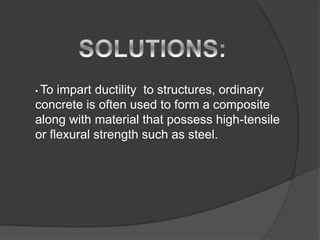 • To impart ductility to structures, ordinary
concrete is often used to form a composite
along with material that possess high-tensile
or flexural strength such as steel.
 
