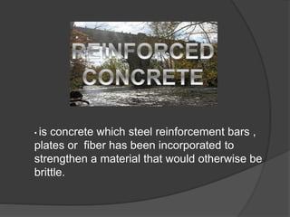• is concrete which steel reinforcement bars ,
plates or fiber has been incorporated to
strengthen a material that would otherwise be
brittle.
 