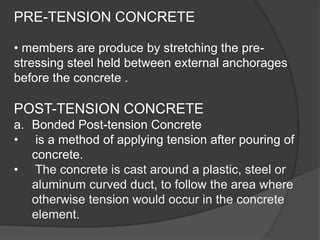 PRE-TENSION CONCRETE
• members are produce by stretching the pre-
stressing steel held between external anchorages
before the concrete .
POST-TENSION CONCRETE
a. Bonded Post-tension Concrete
• is a method of applying tension after pouring of
concrete.
• The concrete is cast around a plastic, steel or
aluminum curved duct, to follow the area where
otherwise tension would occur in the concrete
element.
 