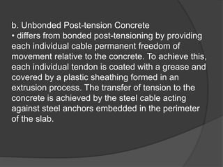b. Unbonded Post-tension Concrete
• differs from bonded post-tensioning by providing
each individual cable permanent freedom of
movement relative to the concrete. To achieve this,
each individual tendon is coated with a grease and
covered by a plastic sheathing formed in an
extrusion process. The transfer of tension to the
concrete is achieved by the steel cable acting
against steel anchors embedded in the perimeter
of the slab.
 