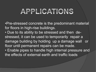 •Pre-stressed concrete is the predominant material
for floors in high-rise buildings.
• Due to its ability to be stressed and then de-
stressed, it can be used to temporarily repair a
damage building by holding up a damage wall or
floor until permanent repairs can be made.
• Enable pipes to handle high internal pressure and
the effects of external earth and traffic loads
 