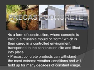 •is a form of construction, where concrete is
cast in a reusable mould or "form" which is
then cured in a controlled environment,
transported to the construction site and lifted
into place.
• Precast concrete products can withstand
the most extreme weather conditions and will
hold up for many decades of constant usage.
 