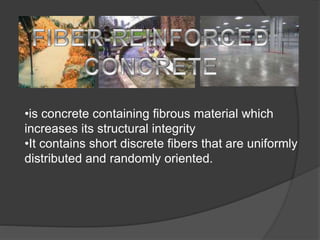 •is concrete containing fibrous material which
increases its structural integrity
•It contains short discrete fibers that are uniformly
distributed and randomly oriented.
 