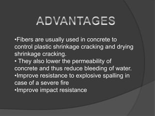•Fibers are usually used in concrete to
control plastic shrinkage cracking and drying
shrinkage cracking.
• They also lower the permeability of
concrete and thus reduce bleeding of water.
•Improve resistance to explosive spalling in
case of a severe fire
•Improve impact resistance
 