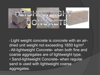 • Light weight concrete is concrete with an air-
dried unit weight not exceeding 1850 kg/m³.
• All-lightweight Concrete- when both fine and
coarse aggregates are of lightweight type.
• Sand-lightweight Concrete- when regular
sand is used with lightweight coarse
aggregates.
 