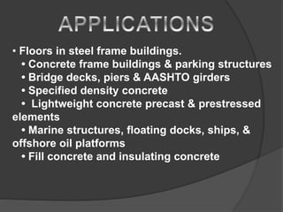 • Floors in steel frame buildings.
• Concrete frame buildings & parking structures
• Bridge decks, piers & AASHTO girders
• Specified density concrete
• Lightweight concrete precast & prestressed
elements
• Marine structures, floating docks, ships, &
offshore oil platforms
• Fill concrete and insulating concrete
 