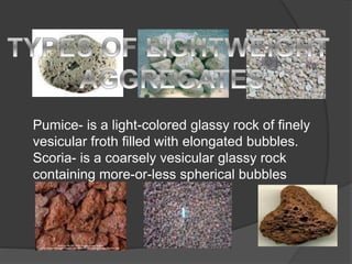Pumice- is a light-colored glassy rock of finely
vesicular froth filled with elongated bubbles.
Scoria- is a coarsely vesicular glassy rock
containing more-or-less spherical bubbles
 