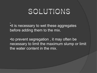 •
•it is necessary to wet these aggregates
before adding them to the mix.
•to prevent segregation , it may often be
necessary to limit the maximum slump or limit
the water content in the mix.
 