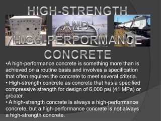 •A high-performance concrete is something more than is
achieved on a routine basis and involves a specification
that often requires the concrete to meet several criteria.
• High-strength concrete as concrete that has a specified
compressive strength for design of 6,000 psi (41 MPa) or
greater.
• A high-strength concrete is always a high-performance
concrete, but a high-performance concrete is not always
a high-strength concrete.
 