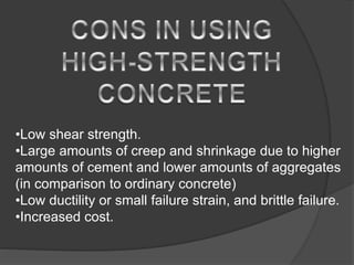 •Low shear strength.
•Large amounts of creep and shrinkage due to higher
amounts of cement and lower amounts of aggregates
(in comparison to ordinary concrete)
•Low ductility or small failure strain, and brittle failure.
•Increased cost.
 