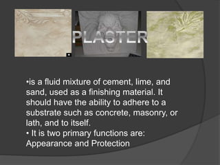 •is a fluid mixture of cement, lime, and
sand, used as a finishing material. It
should have the ability to adhere to a
substrate such as concrete, masonry, or
lath, and to itself.
• It is two primary functions are:
Appearance and Protection
 