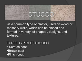 •is a common type of plaster, used on wood or
masonry walls, which can be placed and
formed in variety of shapes , designs, and
textures.
THREE TYPES OF STUCCO
• Scratch coat
•Brown coat
•Finish coat
 