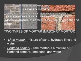 •Mortar is mixture of cement, lime, fine aggregate and
water
TWO TYPES OF MORTAR (MASONRY MORTAR)
• Lime mortar - mixture of sand, hydrated lime and
water
• Portland cement - lime mortar-is a mixture of
Portland cement, lime sand, and water
 