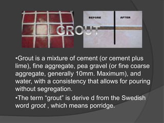 •Grout is a mixture of cement (or cement plus
lime), fine aggregate, pea gravel (or fine coarse
aggregate, generally 10mm. Maximum), and
water, with a consistency that allows for pouring
without segregation.
•The term “grout” is derive d from the Swedish
word groot , which means porridge.
 