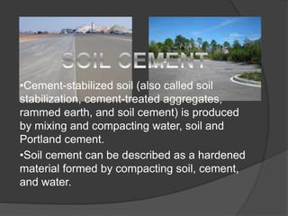 •Cement-stabilized soil (also called soil
stabilization, cement-treated aggregates,
rammed earth, and soil cement) is produced
by mixing and compacting water, soil and
Portland cement.
•Soil cement can be described as a hardened
material formed by compacting soil, cement,
and water.
 