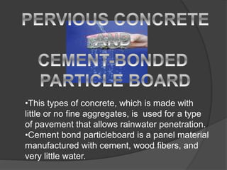 •This types of concrete, which is made with
little or no fine aggregates, is used for a type
of pavement that allows rainwater penetration.
•Cement bond particleboard is a panel material
manufactured with cement, wood fibers, and
very little water.
 