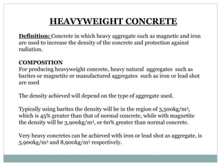 HEAVYWEIGHT CONCRETE
Definition: Concrete in which heavy aggregate such as magnetic and iron
are used to increase the density of the concrete and protection against
radiation.
COMPOSITION
For producing heavyweight concrete, heavy natural aggregates such as
barites or magnetite or manufactured aggregates such as iron or lead shot
are used
The density achieved will depend on the type of aggregate used.
Typically using barites the density will be in the region of 3,500kg/m3,
which is 45% greater than that of normal concrete, while with magnetite
the density will be 3,900kg/m3, or 60% greater than normal concrete.
Very heavy concretes can be achieved with iron or lead shot as aggregate, is
5,900kg/m3 and 8,900kg/m3 respectively.
 