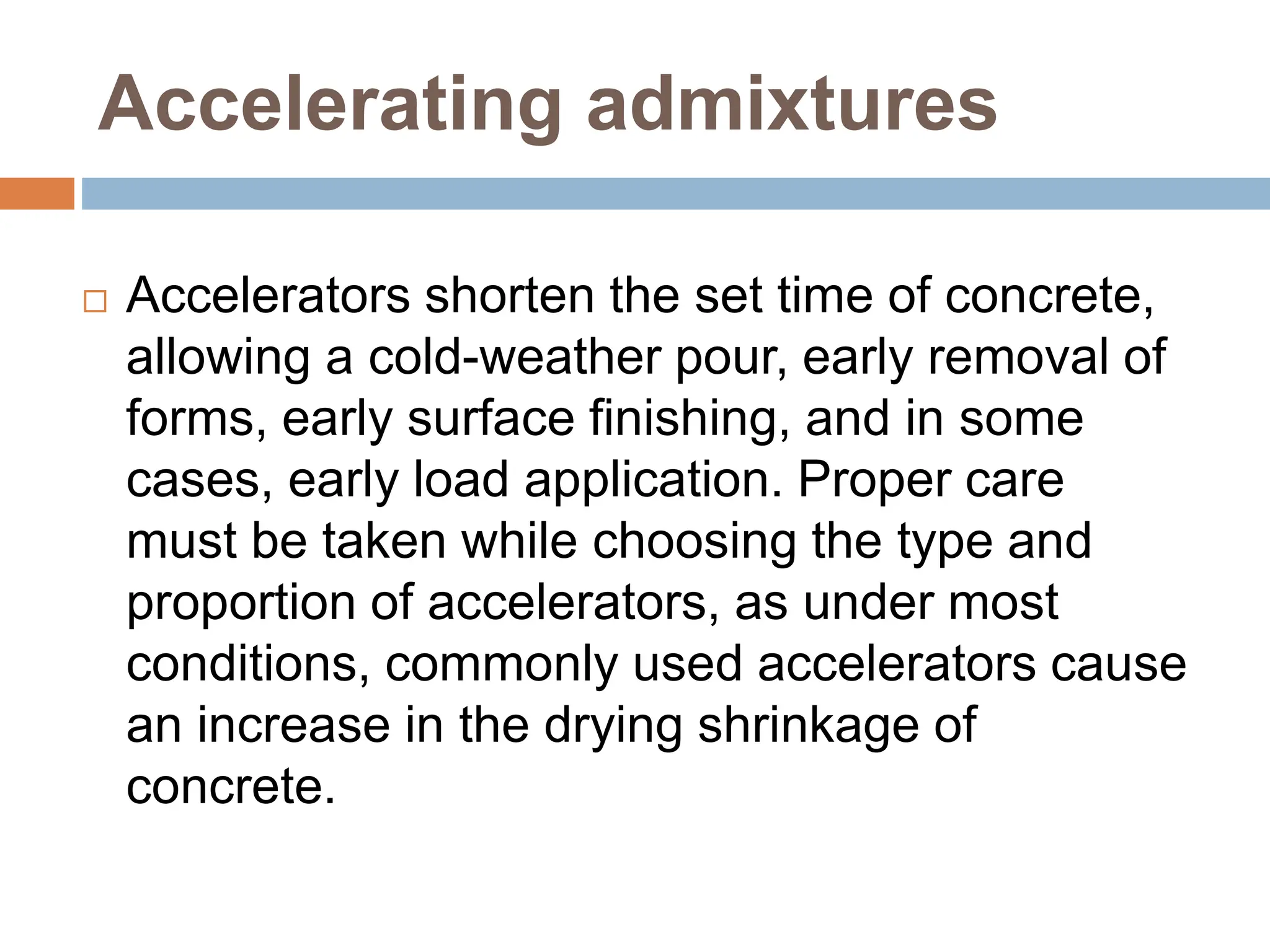 Accelerating admixtures
 Accelerators shorten the set time of concrete,
allowing a cold-weather pour, early removal of
forms, early surface finishing, and in some
cases, early load application. Proper care
must be taken while choosing the type and
proportion of accelerators, as under most
conditions, commonly used accelerators cause
an increase in the drying shrinkage of
concrete.
 