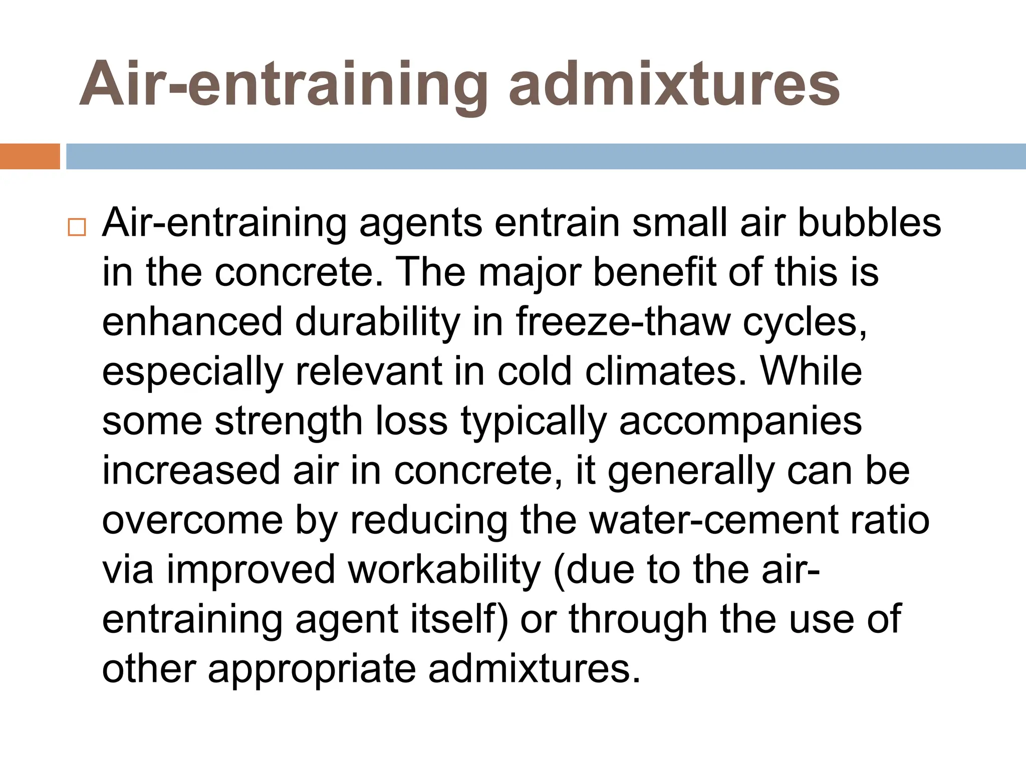 Air-entraining admixtures
 Air-entraining agents entrain small air bubbles
in the concrete. The major benefit of this is
enhanced durability in freeze-thaw cycles,
especially relevant in cold climates. While
some strength loss typically accompanies
increased air in concrete, it generally can be
overcome by reducing the water-cement ratio
via improved workability (due to the air-
entraining agent itself) or through the use of
other appropriate admixtures.
 