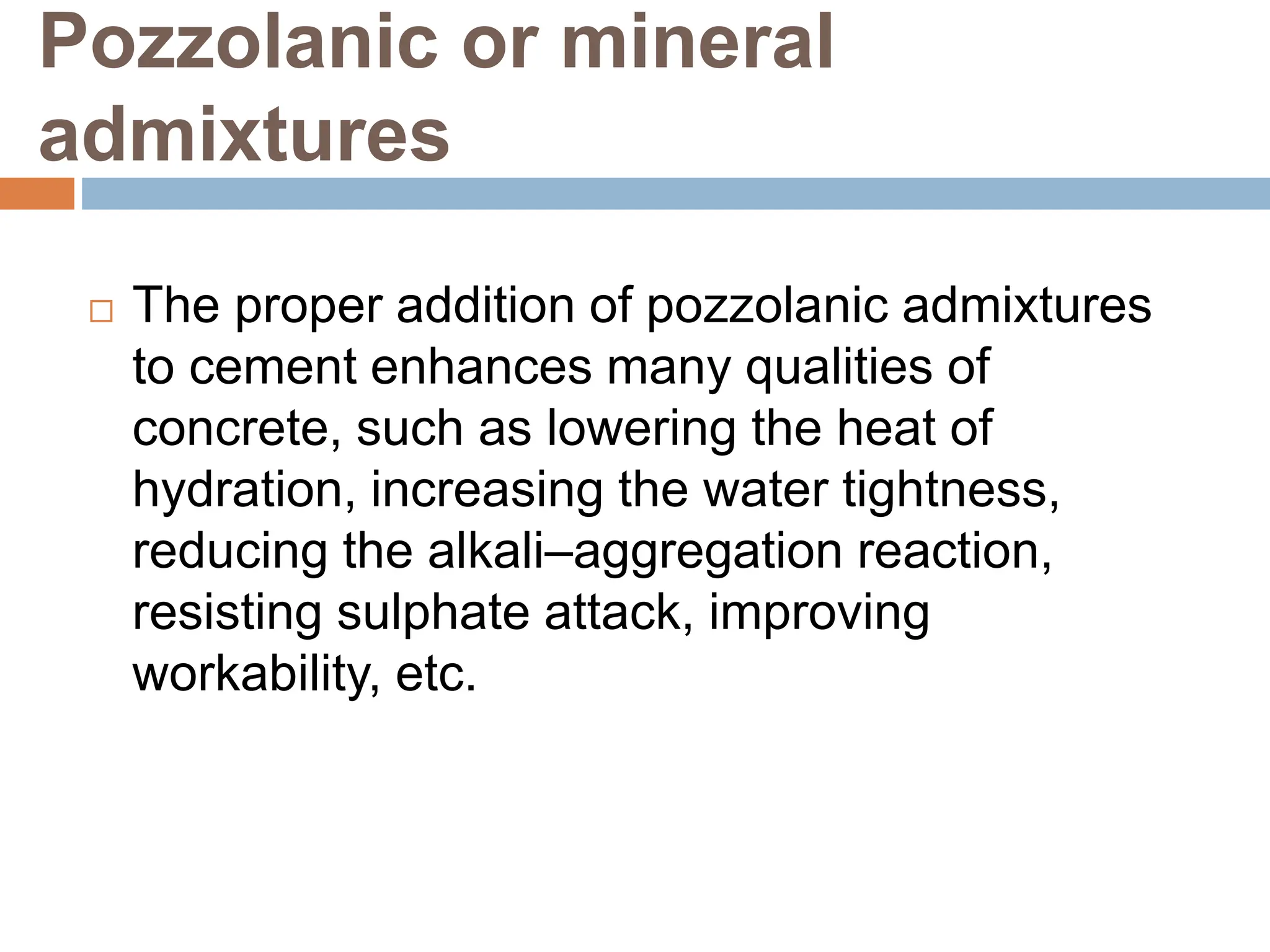 Pozzolanic or mineral
admixtures
 The proper addition of pozzolanic admixtures
to cement enhances many qualities of
concrete, such as lowering the heat of
hydration, increasing the water tightness,
reducing the alkali–aggregation reaction,
resisting sulphate attack, improving
workability, etc.
 