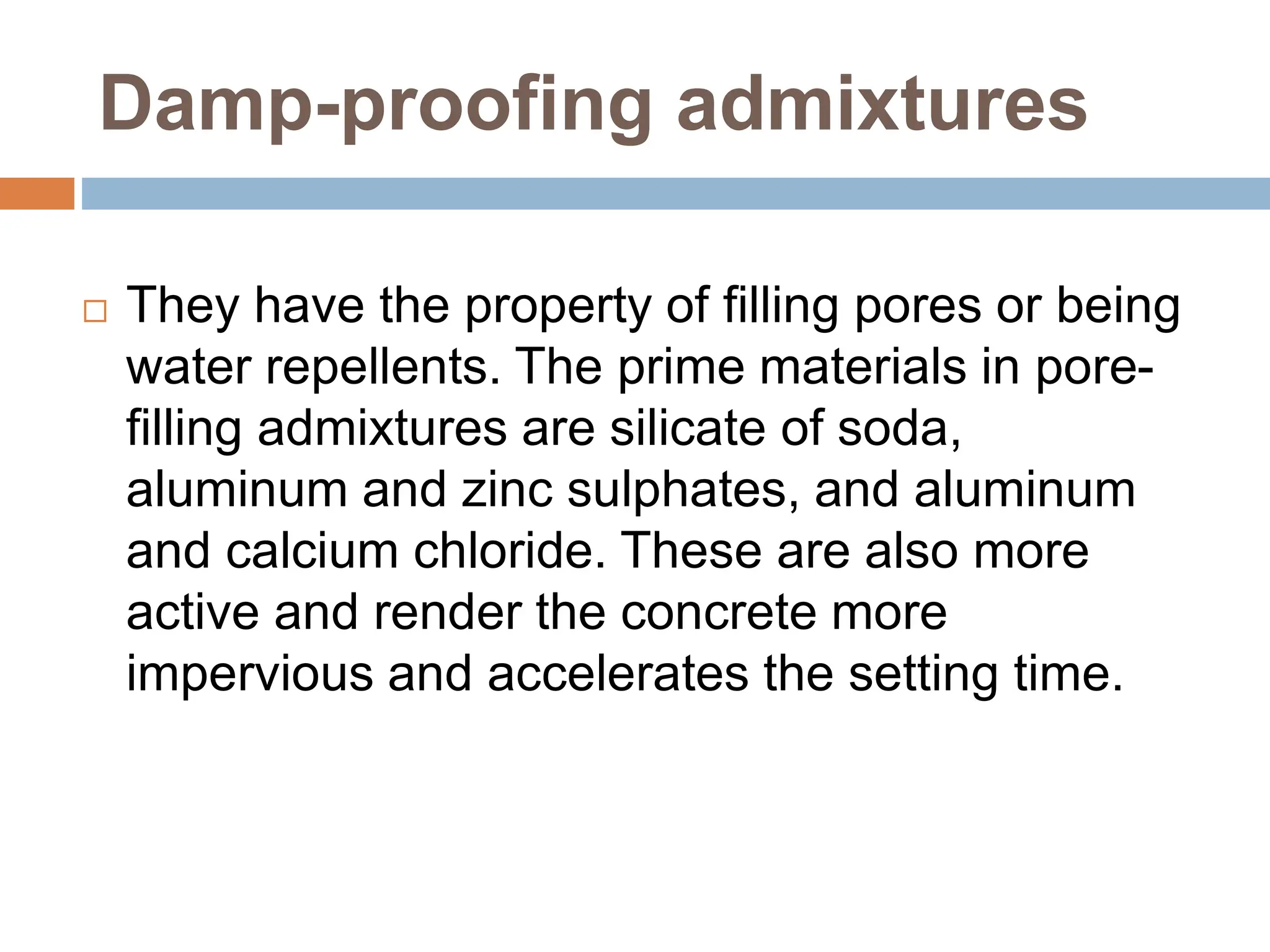Damp-proofing admixtures
 They have the property of filling pores or being
water repellents. The prime materials in pore-
filling admixtures are silicate of soda,
aluminum and zinc sulphates, and aluminum
and calcium chloride. These are also more
active and render the concrete more
impervious and accelerates the setting time.
 