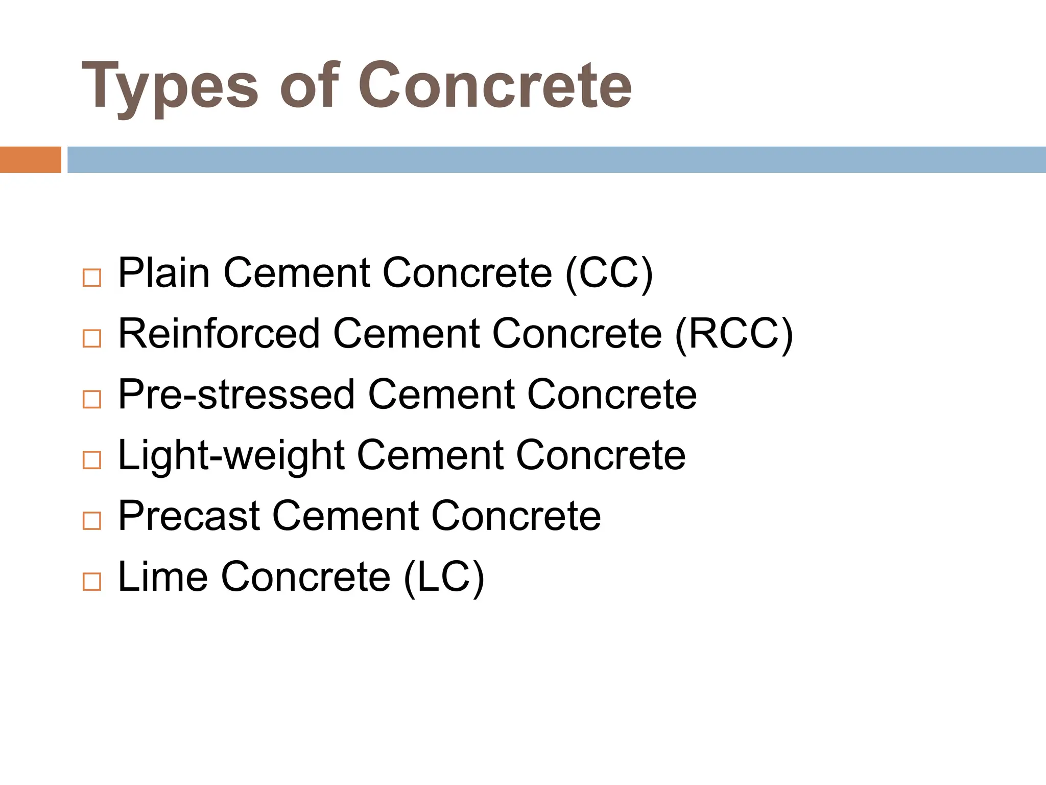 Types of Concrete
 Plain Cement Concrete (CC)
 Reinforced Cement Concrete (RCC)
 Pre-stressed Cement Concrete
 Light-weight Cement Concrete
 Precast Cement Concrete
 Lime Concrete (LC)
 