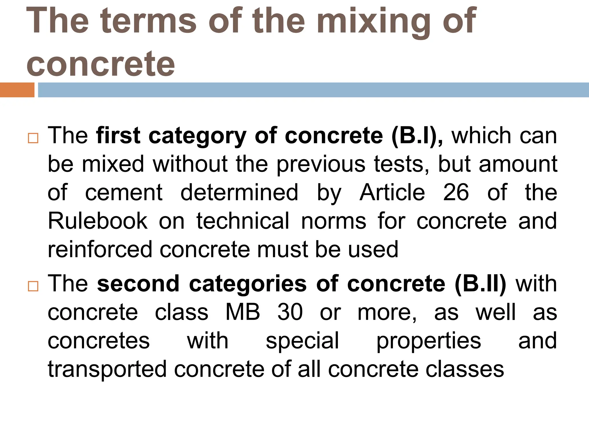 The terms of the mixing of
concrete
 The first category of concrete (B.I), which can
be mixed without the previous tests, but amount
of cement determined by Article 26 of the
Rulebook on technical norms for concrete and
reinforced concrete must be used
 The second categories of concrete (B.II) with
concrete class MB 30 or more, as well as
concretes with special properties and
transported concrete of all concrete classes
 