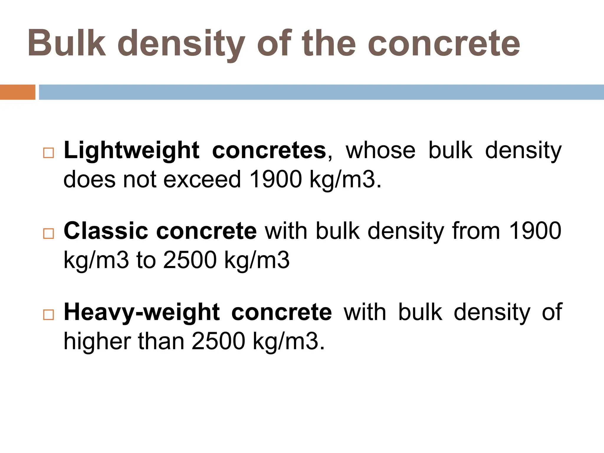 Bulk density of the concrete
 Lightweight concretes, whose bulk density
does not exceed 1900 kg/m3.
 Classic concrete with bulk density from 1900
kg/m3 to 2500 kg/m3
 Heavy-weight concrete with bulk density of
higher than 2500 kg/m3.
 