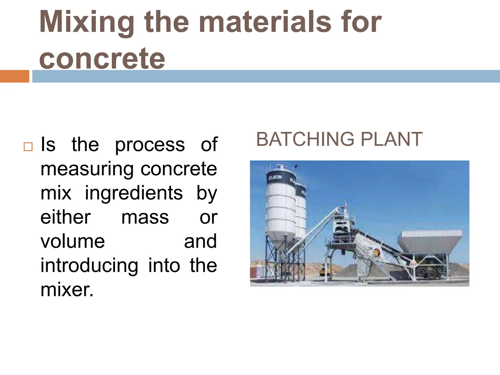 Mixing the materials for
concrete
 Is the process of
measuring concrete
mix ingredients by
either mass or
volume and
introducing into the
mixer.
BATCHING PLANT
 