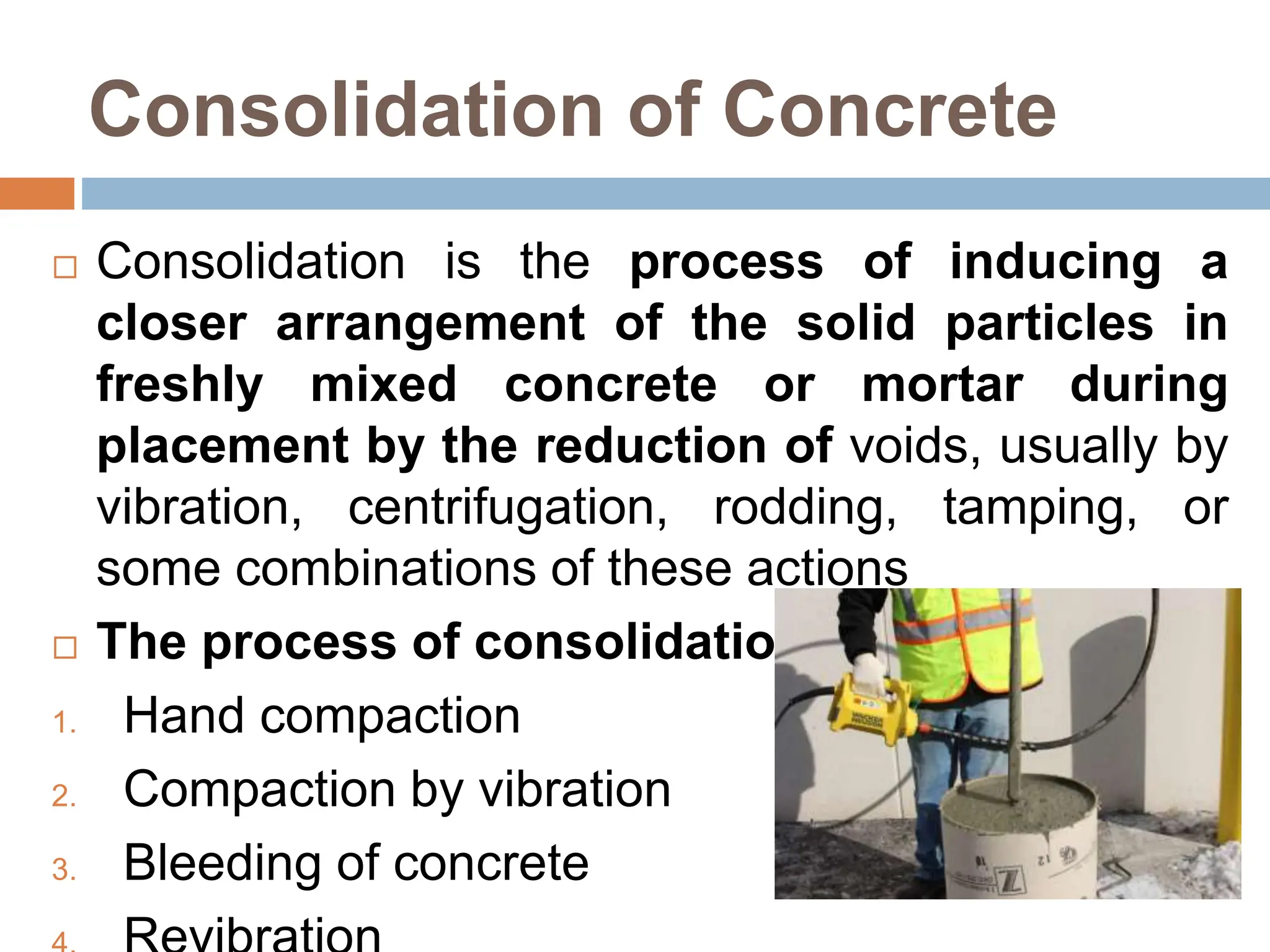 Consolidation of Concrete
 Consolidation is the process of inducing a
closer arrangement of the solid particles in
freshly mixed concrete or mortar during
placement by the reduction of voids, usually by
vibration, centrifugation, rodding, tamping, or
some combinations of these actions
 The process of consolidation
1. Hand compaction
2. Compaction by vibration
3. Bleeding of concrete
 