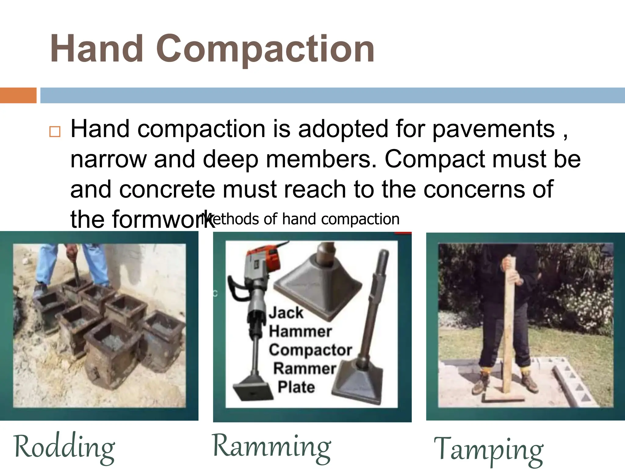 Hand Compaction
 Hand compaction is adopted for pavements ,
narrow and deep members. Compact must be
and concrete must reach to the concerns of
the formwork
Methods of hand compaction
Ramming Tamping
Rodding
 