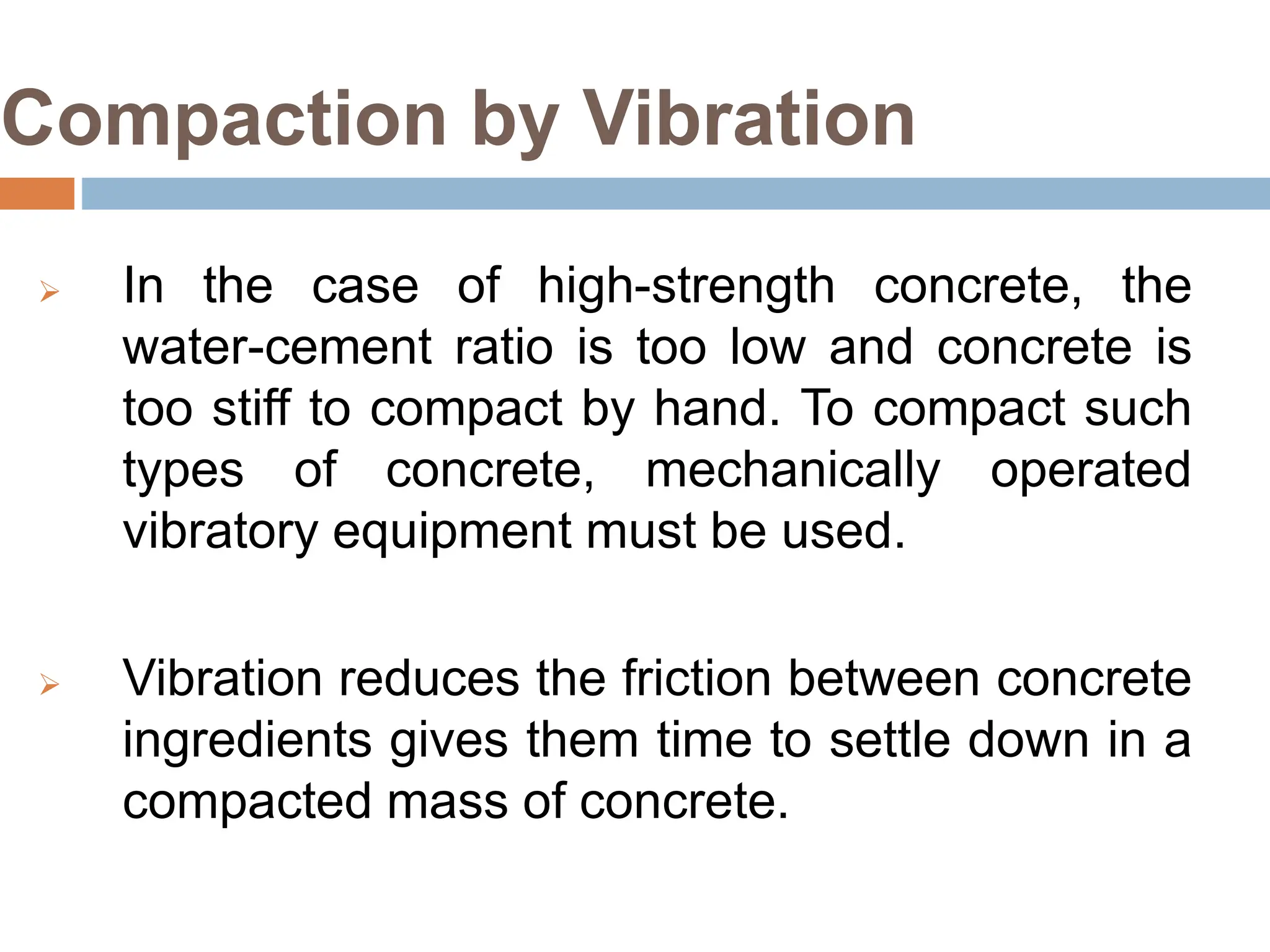 Compaction by Vibration
 In the case of high-strength concrete, the
water-cement ratio is too low and concrete is
too stiff to compact by hand. To compact such
types of concrete, mechanically operated
vibratory equipment must be used.
 Vibration reduces the friction between concrete
ingredients gives them time to settle down in a
compacted mass of concrete.
 