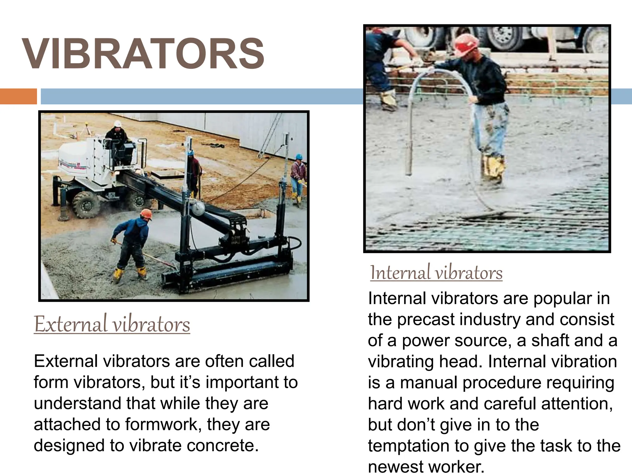 VIBRATORS
Internal vibrators are popular in
the precast industry and consist
of a power source, a shaft and a
vibrating head. Internal vibration
is a manual procedure requiring
hard work and careful attention,
but don’t give in to the
temptation to give the task to the
newest worker.
External vibrators
Internal vibrators
External vibrators are often called
form vibrators, but it’s important to
understand that while they are
attached to formwork, they are
designed to vibrate concrete.
 