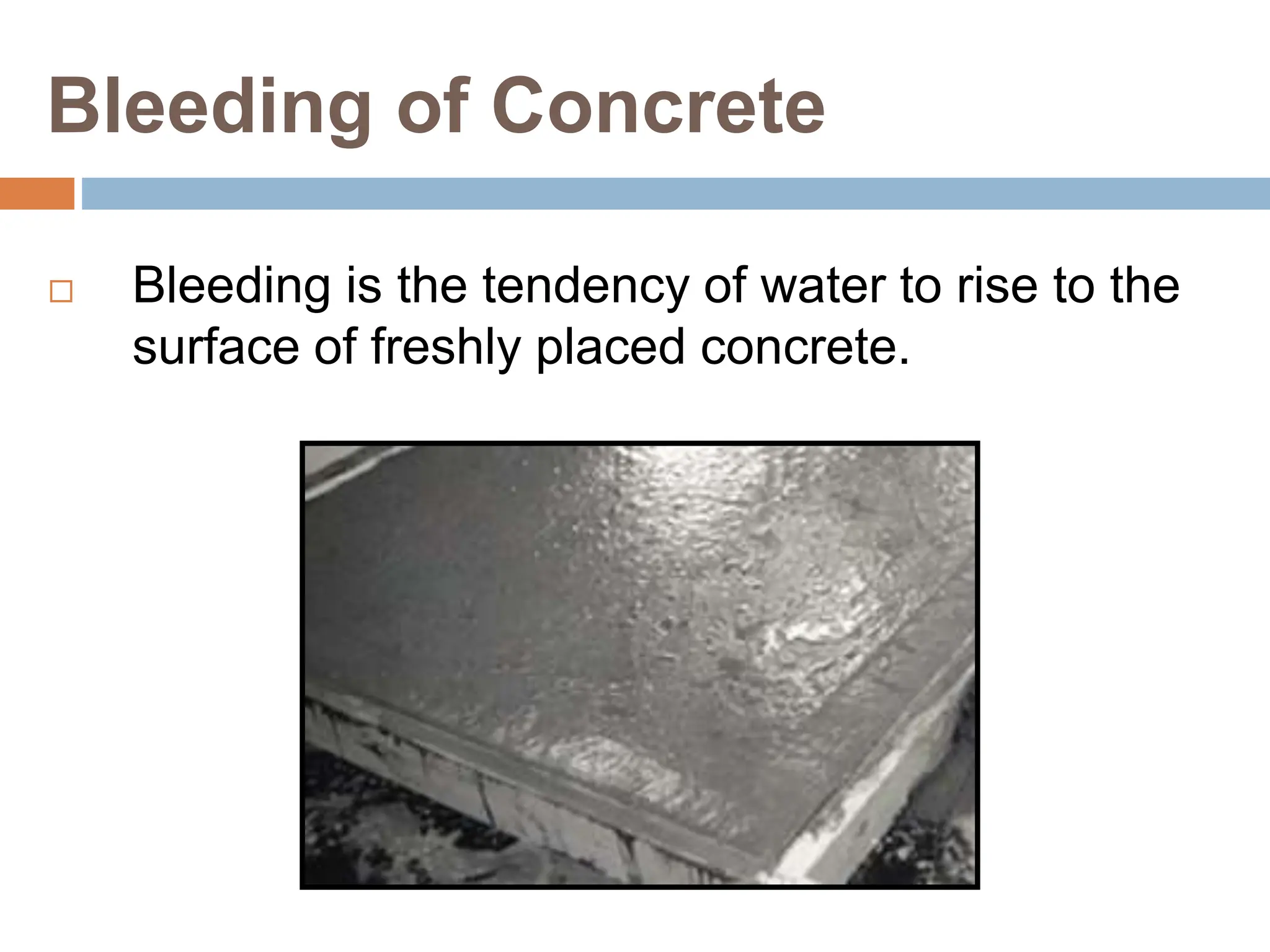 Bleeding of Concrete
 Bleeding is the tendency of water to rise to the
surface of freshly placed concrete.
 