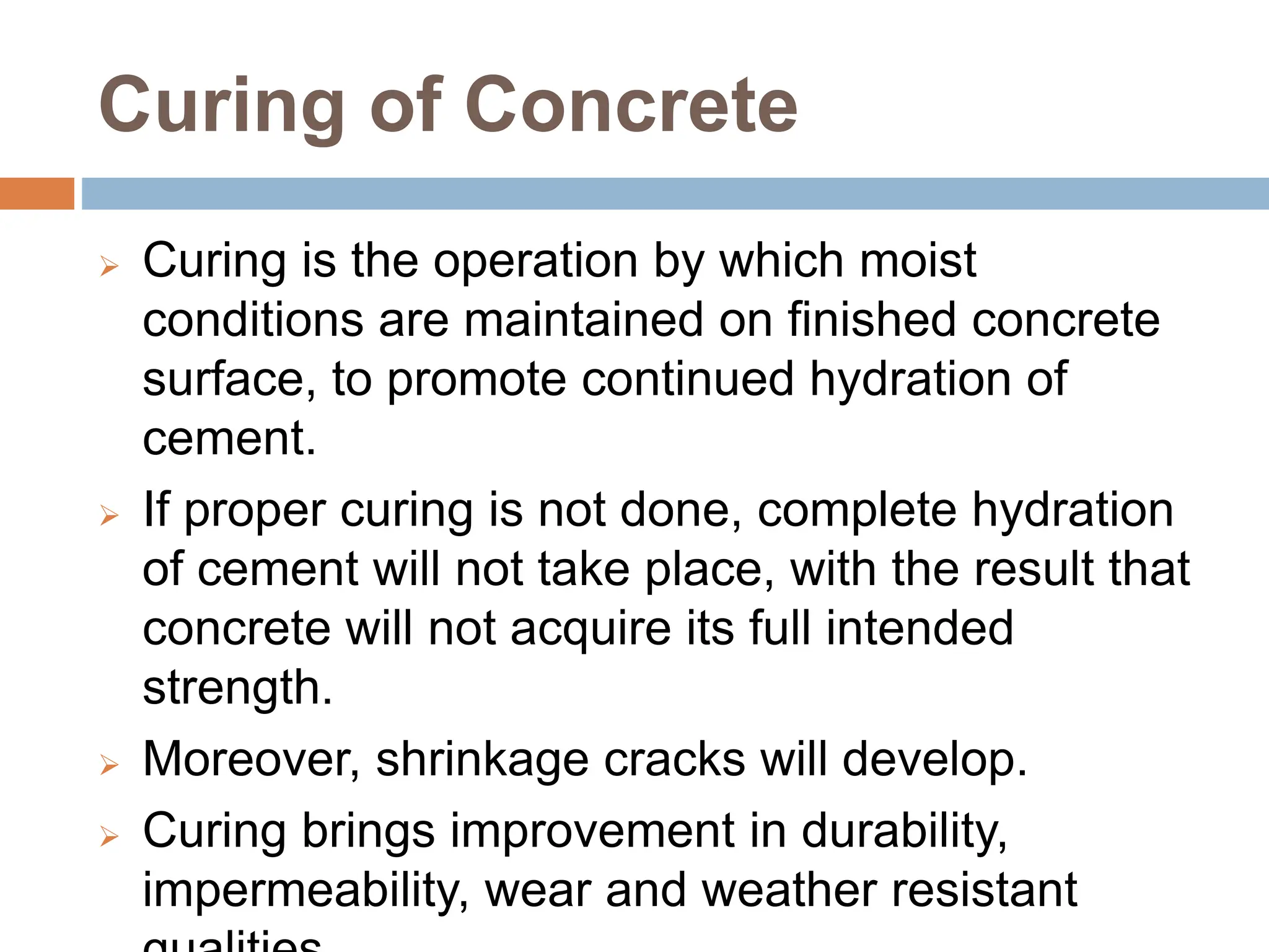 Curing of Concrete
 Curing is the operation by which moist
conditions are maintained on finished concrete
surface, to promote continued hydration of
cement.
 If proper curing is not done, complete hydration
of cement will not take place, with the result that
concrete will not acquire its full intended
strength.
 Moreover, shrinkage cracks will develop.
 Curing brings improvement in durability,
impermeability, wear and weather resistant
 