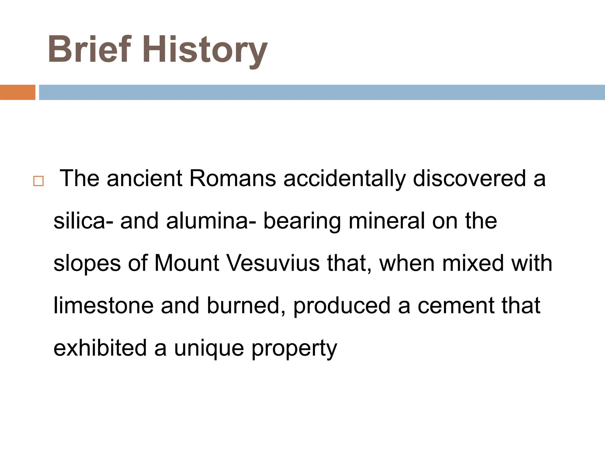 Brief History
 The ancient Romans accidentally discovered a
silica- and alumina- bearing mineral on the
slopes of Mount Vesuvius that, when mixed with
limestone and burned, produced a cement that
exhibited a unique property
 