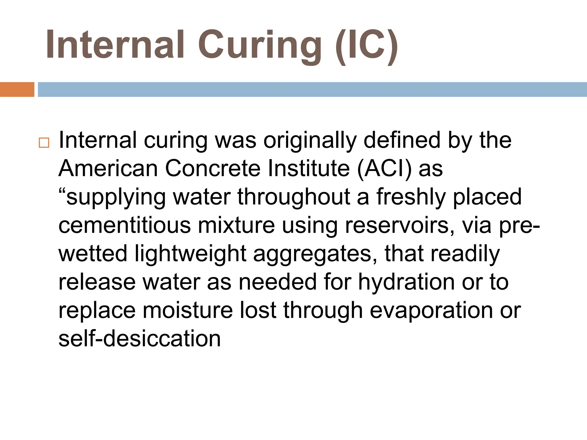 Internal Curing (IC)
 Internal curing was originally defined by the
American Concrete Institute (ACI) as
“supplying water throughout a freshly placed
cementitious mixture using reservoirs, via pre-
wetted lightweight aggregates, that readily
release water as needed for hydration or to
replace moisture lost through evaporation or
self-desiccation
 