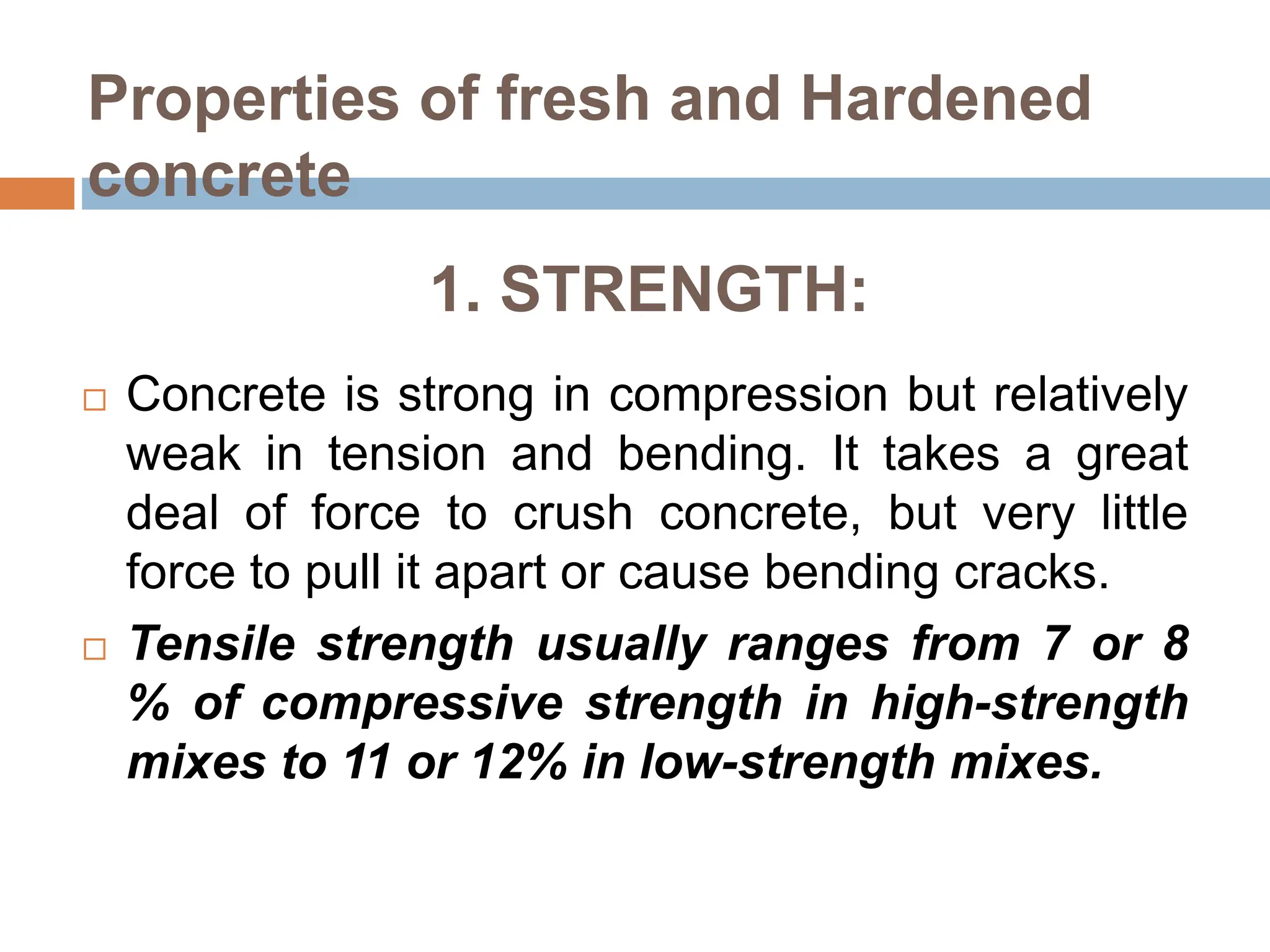 1. STRENGTH:
 Concrete is strong in compression but relatively
weak in tension and bending. It takes a great
deal of force to crush concrete, but very little
force to pull it apart or cause bending cracks.
 Tensile strength usually ranges from 7 or 8
% of compressive strength in high-strength
mixes to 11 or 12% in low-strength mixes.
Properties of fresh and Hardened
concrete
 