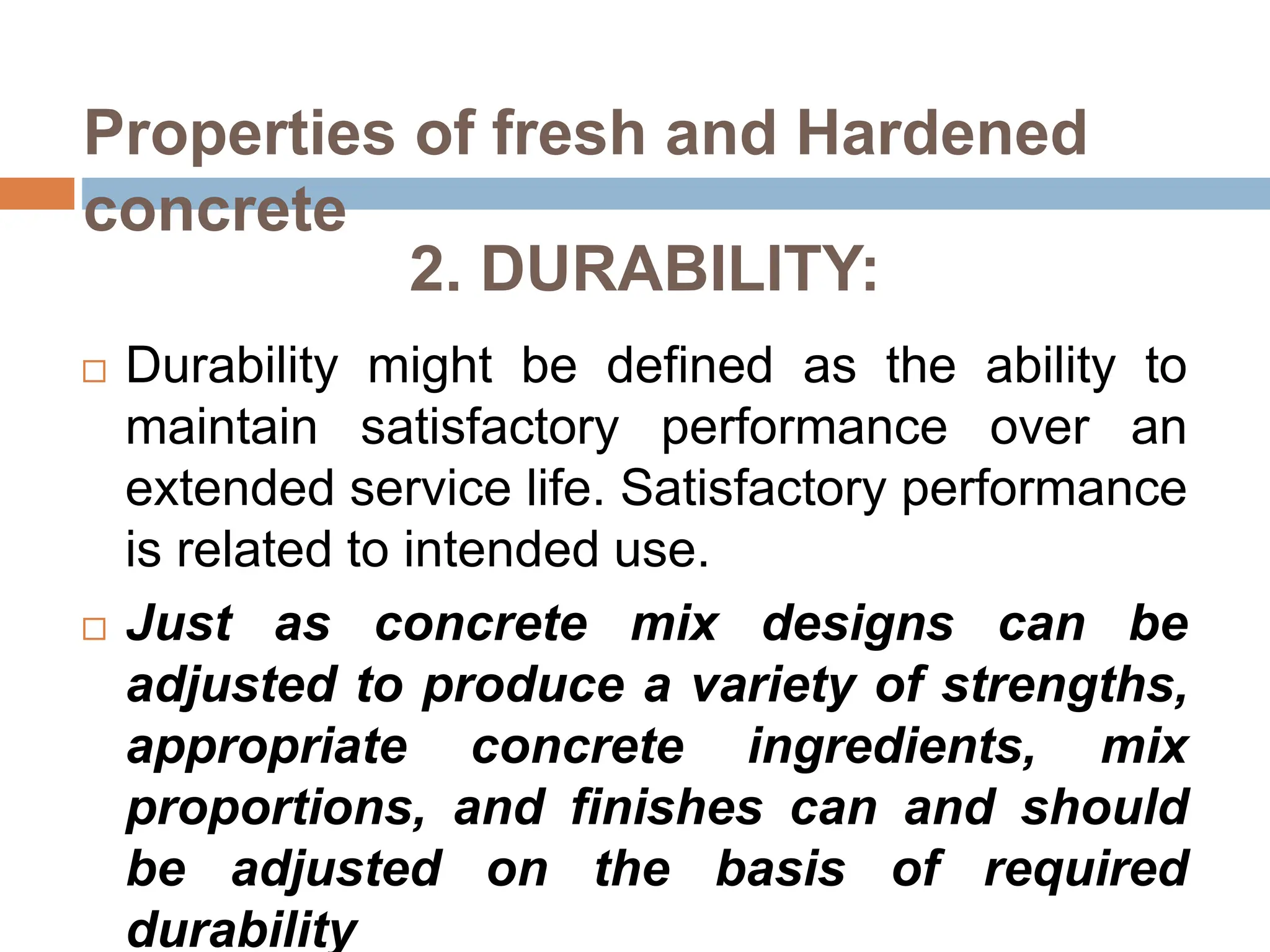 2. DURABILITY:
 Durability might be defined as the ability to
maintain satisfactory performance over an
extended service life. Satisfactory performance
is related to intended use.
 Just as concrete mix designs can be
adjusted to produce a variety of strengths,
appropriate concrete ingredients, mix
proportions, and finishes can and should
be adjusted on the basis of required
durability
Properties of fresh and Hardened
concrete
 