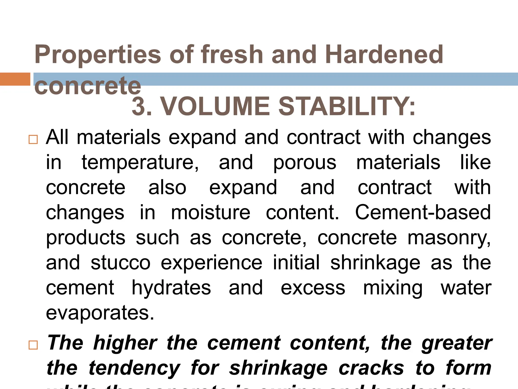 3. VOLUME STABILITY:
 All materials expand and contract with changes
in temperature, and porous materials like
concrete also expand and contract with
changes in moisture content. Cement-based
products such as concrete, concrete masonry,
and stucco experience initial shrinkage as the
cement hydrates and excess mixing water
evaporates.
 The higher the cement content, the greater
the tendency for shrinkage cracks to form
Properties of fresh and Hardened
concrete
 