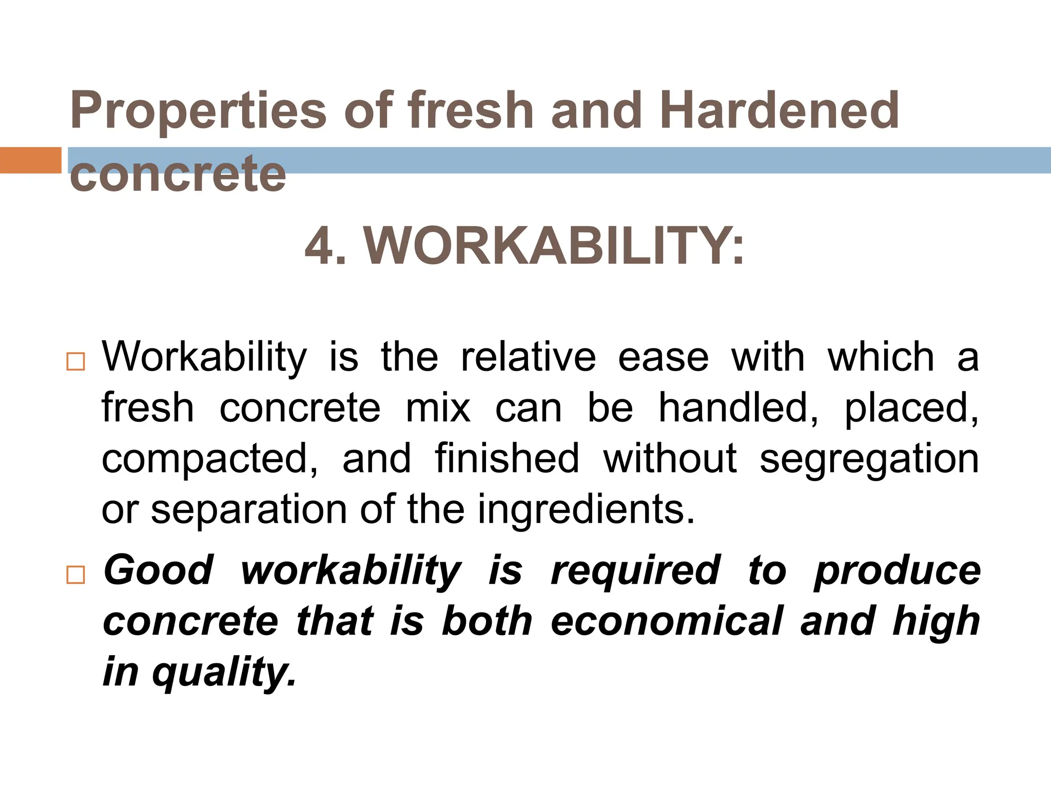 4. WORKABILITY:
 Workability is the relative ease with which a
fresh concrete mix can be handled, placed,
compacted, and finished without segregation
or separation of the ingredients.
 Good workability is required to produce
concrete that is both economical and high
in quality.
Properties of fresh and Hardened
concrete
 