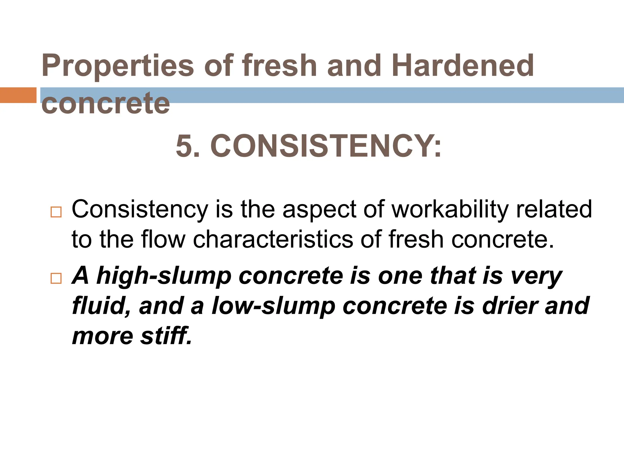 5. CONSISTENCY:
 Consistency is the aspect of workability related
to the flow characteristics of fresh concrete.
 A high-slump concrete is one that is very
fluid, and a low-slump concrete is drier and
more stiff.
Properties of fresh and Hardened
concrete
 